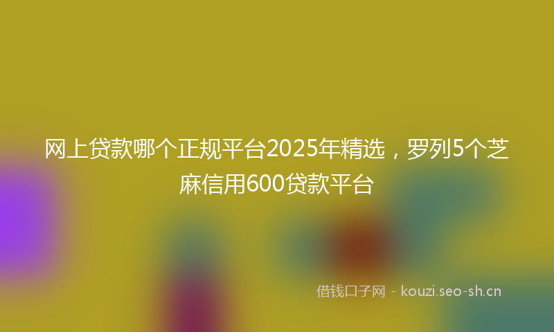 网上贷款哪个正规平台2025年精选，罗列5个芝麻信用600贷款平台