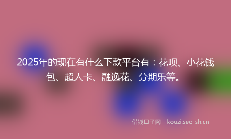 2025年的现在有什么下款平台有：花呗、小花钱包、超人卡、融逸花、分期乐等。