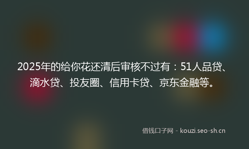 2025年的给你花还清后审核不过有：51人品贷、滴水贷、投友圈、信用卡贷、京东金融等。