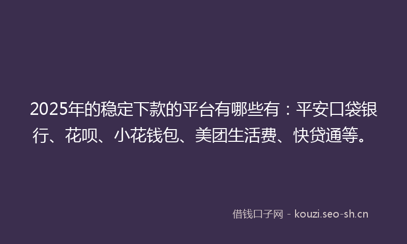 2025年的稳定下款的平台有哪些有：平安口袋银行、花呗、小花钱包、美团生活费、快贷通等。