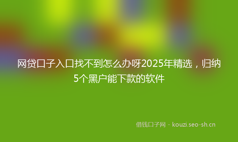 网贷口子入口找不到怎么办呀2025年精选，归纳5个黑户能下款的软件