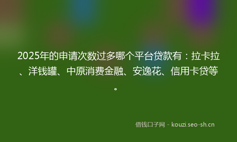 2025年的申请次数过多哪个平台贷款有：拉卡拉、洋钱罐、中原消费金融、安逸花、信用卡贷等。