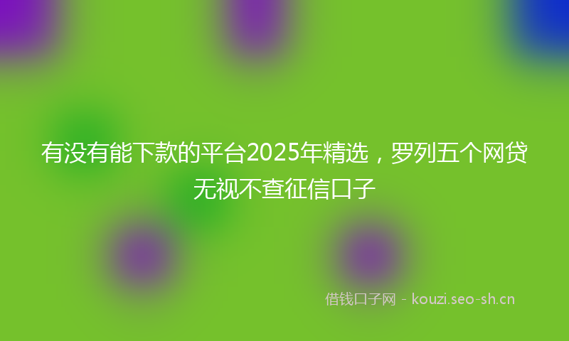 有没有能下款的平台2025年精选，罗列五个网贷无视不查征信口子