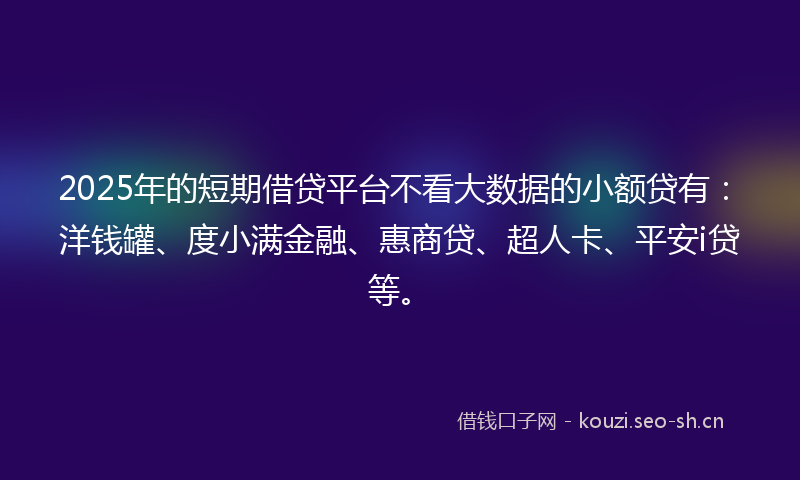 2025年的短期借贷平台不看大数据的小额贷有：洋钱罐、度小满金融、惠商贷、超人卡、平安i贷等。