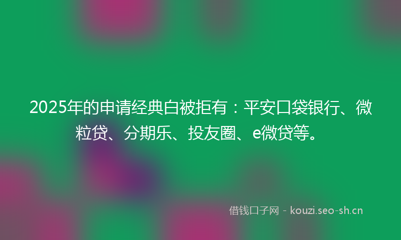 2025年的申请经典白被拒有：平安口袋银行、微粒贷、分期乐、投友圈、e微贷等。