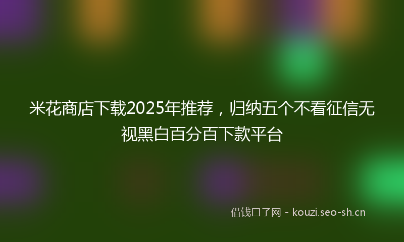 米花商店下载2025年推荐，归纳五个不看征信无视黑白百分百下款平台