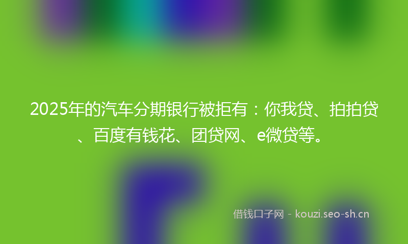 2025年的汽车分期银行被拒有：你我贷、拍拍贷、百度有钱花、团贷网、e微贷等。
