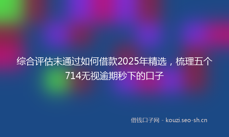 综合评估未通过如何借款2025年精选，梳理五个714无视逾期秒下的口子