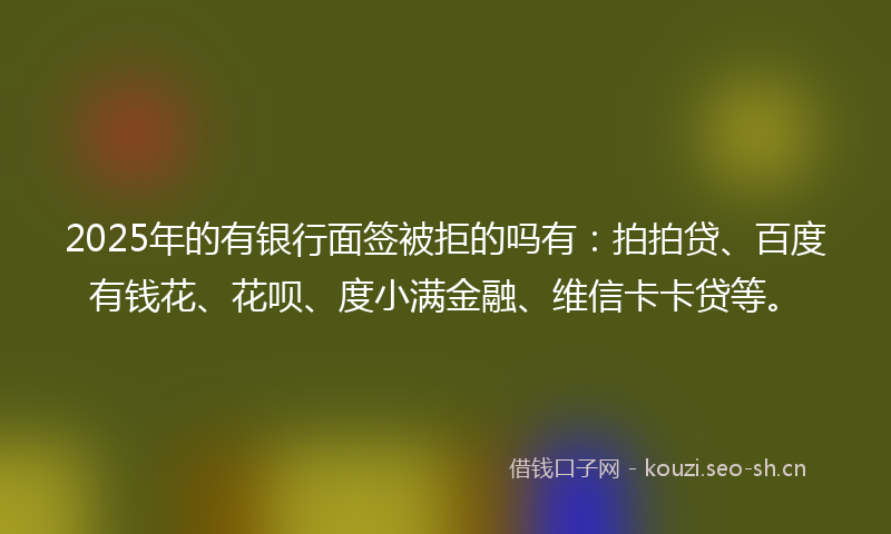 2025年的有银行面签被拒的吗有：拍拍贷、百度有钱花、花呗、度小满金融、维信卡卡贷等。