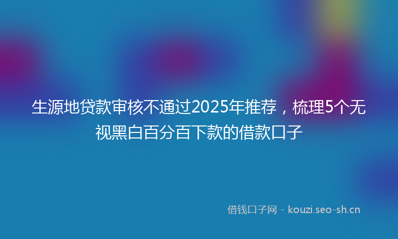 生源地贷款审核不通过2025年推荐，梳理5个无视黑白百分百下款的借款口子