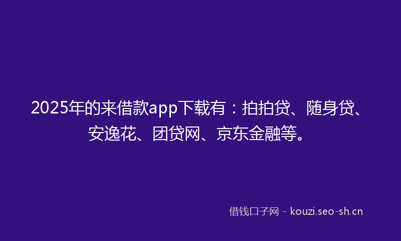 2025年的来借款app下载有：拍拍贷、随身贷、安逸花、团贷网、京东金融等。