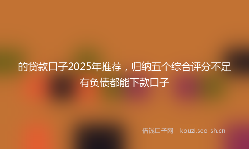 的贷款口子2025年推荐，归纳五个综合评分不足有负债都能下款口子
