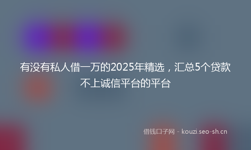 有没有私人借一万的2025年精选，汇总5个贷款不上诚信平台的平台