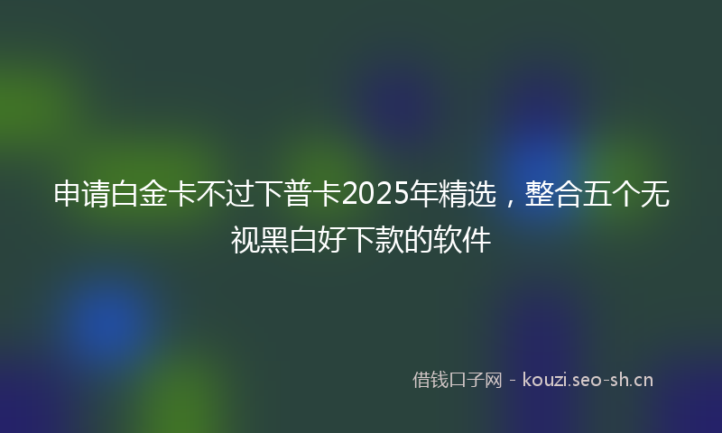 申请白金卡不过下普卡2025年精选，整合五个无视黑白好下款的软件