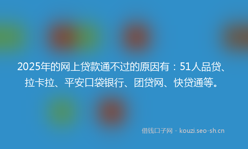 2025年的网上贷款通不过的原因有：51人品贷、拉卡拉、平安口袋银行、团贷网、快贷通等。