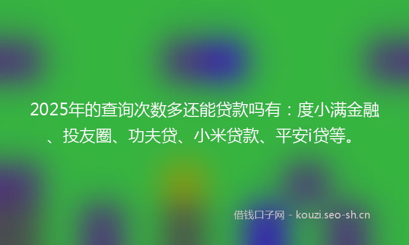 2025年的查询次数多还能贷款吗有：度小满金融、投友圈、功夫贷、小米贷款、平安i贷等。
