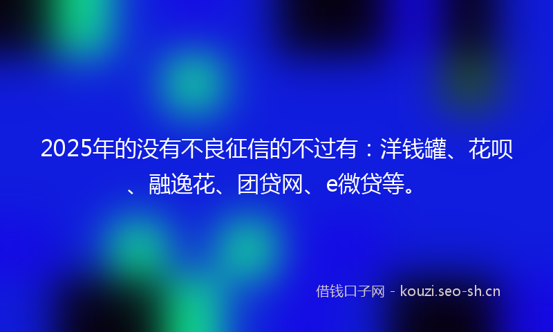 2025年的没有不良征信的不过有：洋钱罐、花呗、融逸花、团贷网、e微贷等。