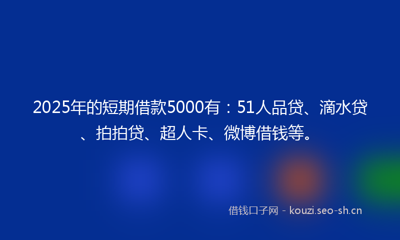 2025年的短期借款5000有：51人品贷、滴水贷、拍拍贷、超人卡、微博借钱等。