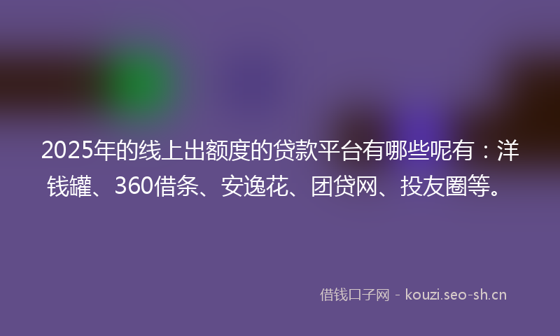 2025年的线上出额度的贷款平台有哪些呢有：洋钱罐、360借条、安逸花、团贷网、投友圈等。