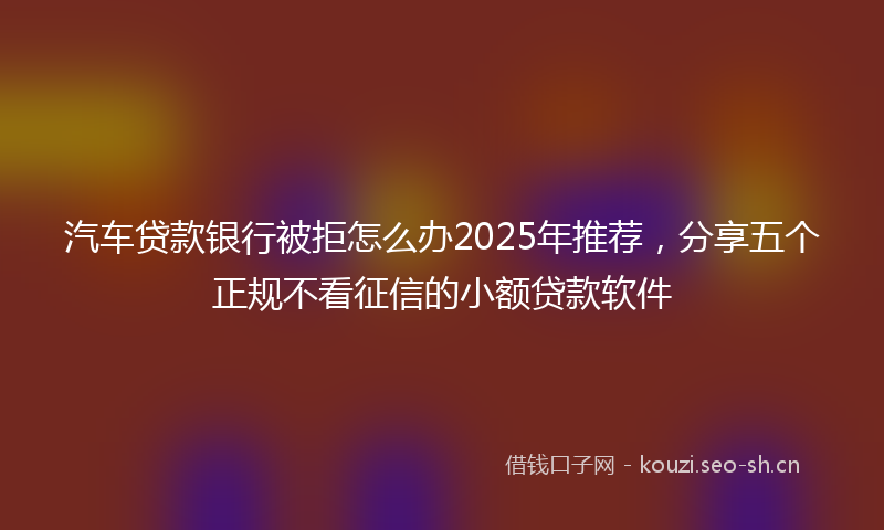 汽车贷款银行被拒怎么办2025年推荐，分享五个正规不看征信的小额贷款软件