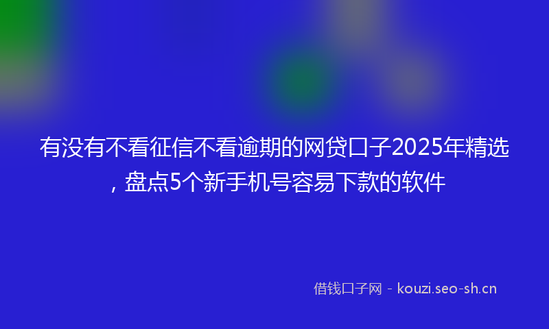 有没有不看征信不看逾期的网贷口子2025年精选，盘点5个新手机号容易下款的软件
