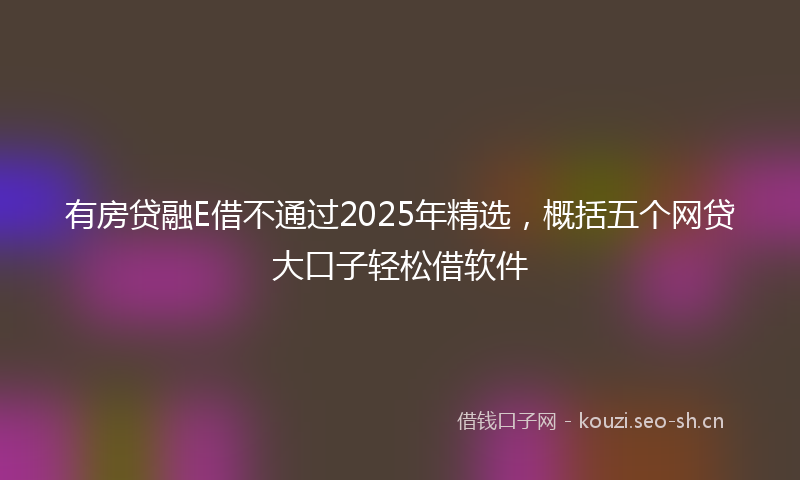 有房贷融E借不通过2025年精选，概括五个网贷大口子轻松借软件
