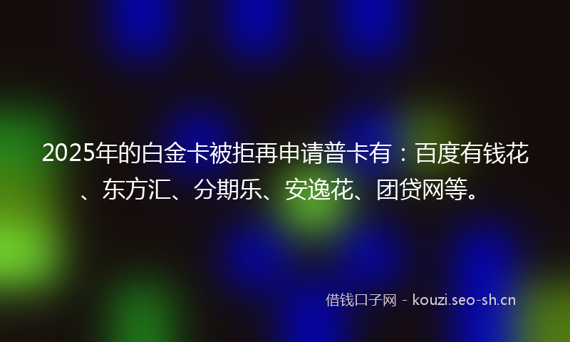 2025年的白金卡被拒再申请普卡有：百度有钱花、东方汇、分期乐、安逸花、团贷网等。