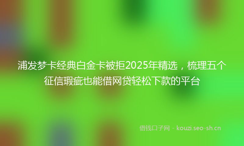 浦发梦卡经典白金卡被拒2025年精选，梳理五个征信瑕疵也能借网贷轻松下款的平台