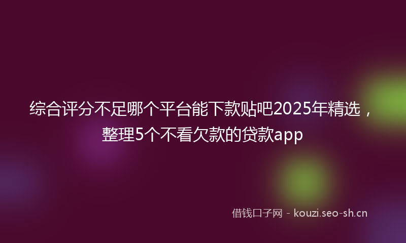 综合评分不足哪个平台能下款贴吧2025年精选，整理5个不看欠款的贷款app
