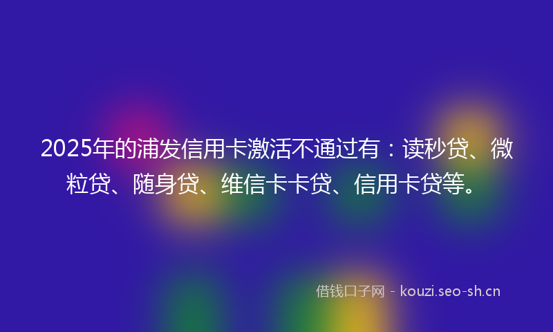 2025年的浦发信用卡激活不通过有：读秒贷、微粒贷、随身贷、维信卡卡贷、信用卡贷等。