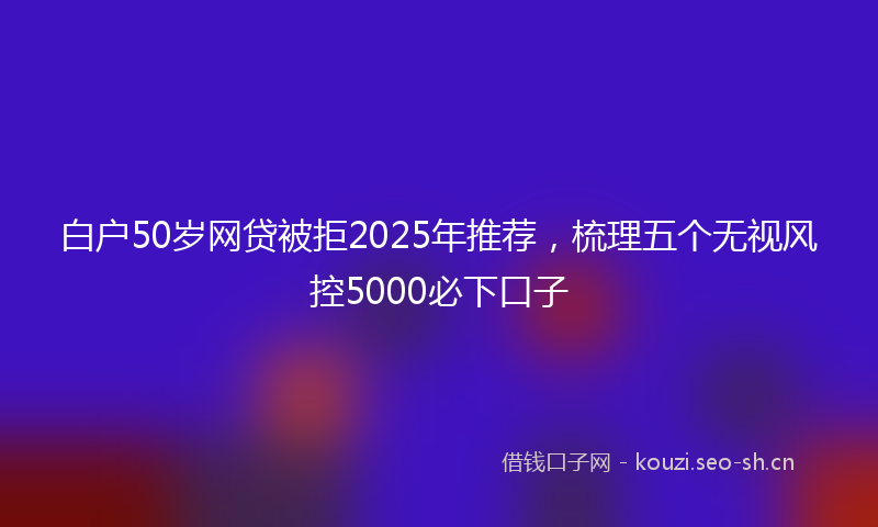 白户50岁网贷被拒2025年推荐，梳理五个无视风控5000必下口子
