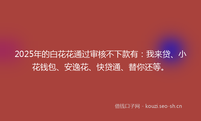 2025年的白花花通过审核不下款有：我来贷、小花钱包、安逸花、快贷通、替你还等。