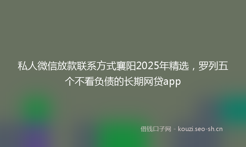 私人微信放款联系方式襄阳2025年精选，罗列五个不看负债的长期网贷app