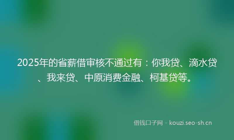 2025年的省薪借审核不通过有：你我贷、滴水贷、我来贷、中原消费金融、柯基贷等。
