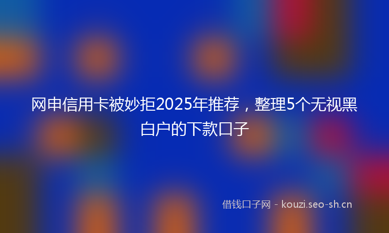 网申信用卡被妙拒2025年推荐，整理5个无视黑白户的下款口子