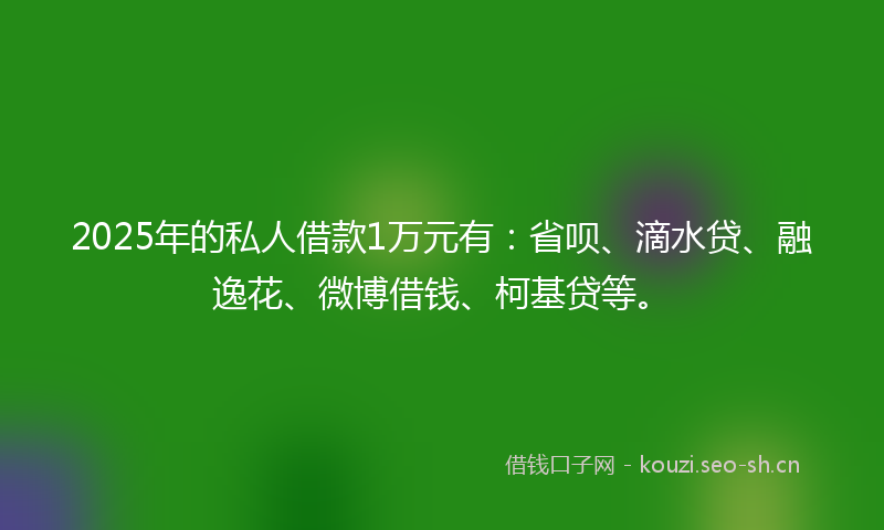 2025年的私人借款1万元有：省呗、滴水贷、融逸花、微博借钱、柯基贷等。