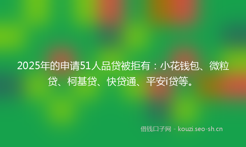 2025年的申请51人品贷被拒有：小花钱包、微粒贷、柯基贷、快贷通、平安i贷等。
