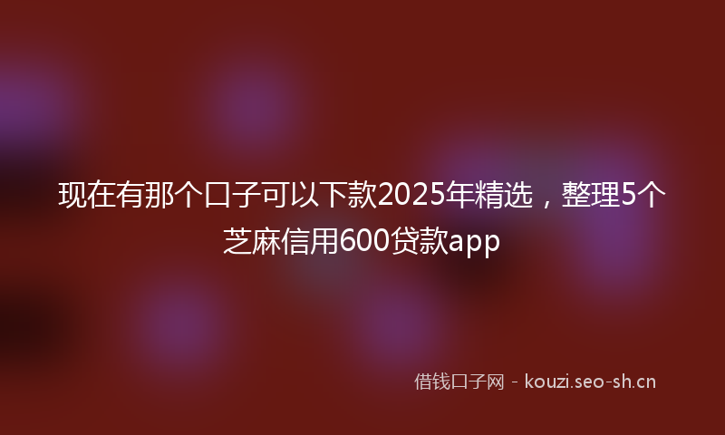 现在有那个口子可以下款2025年精选，整理5个芝麻信用600贷款app