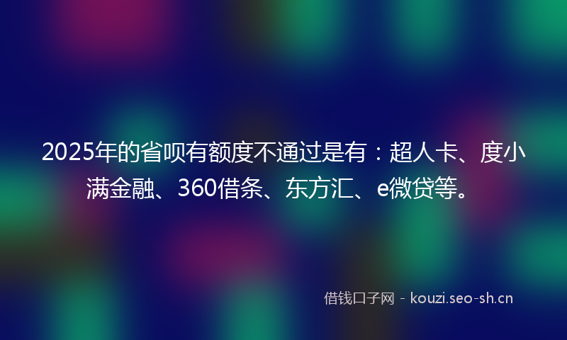 2025年的省呗有额度不通过是有：超人卡、度小满金融、360借条、东方汇、e微贷等。