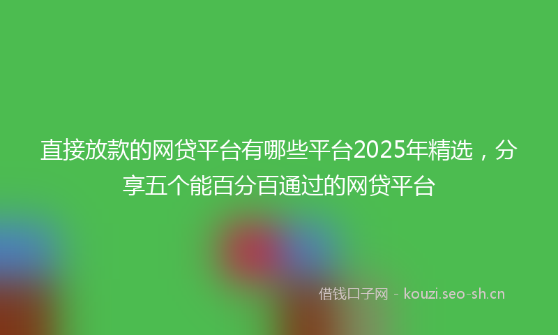 直接放款的网贷平台有哪些平台2025年精选，分享五个能百分百通过的网贷平台