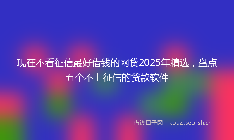 现在不看征信最好借钱的网贷2025年精选，盘点五个不上征信的贷款软件