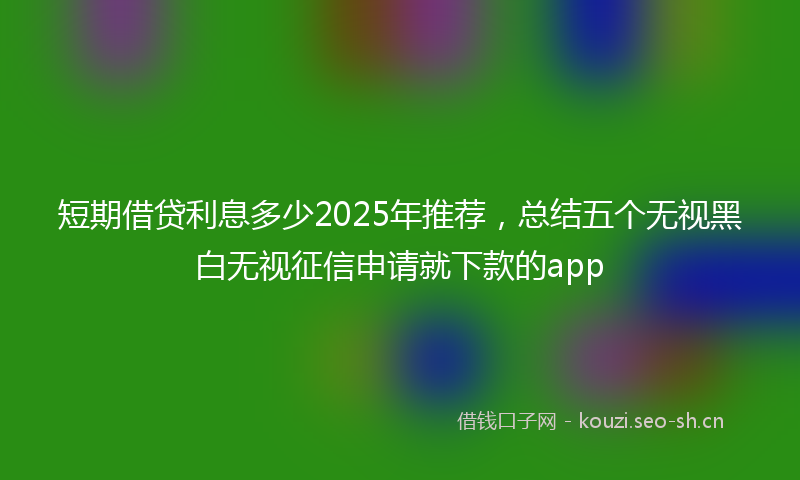 短期借贷利息多少2025年推荐，总结五个无视黑白无视征信申请就下款的app