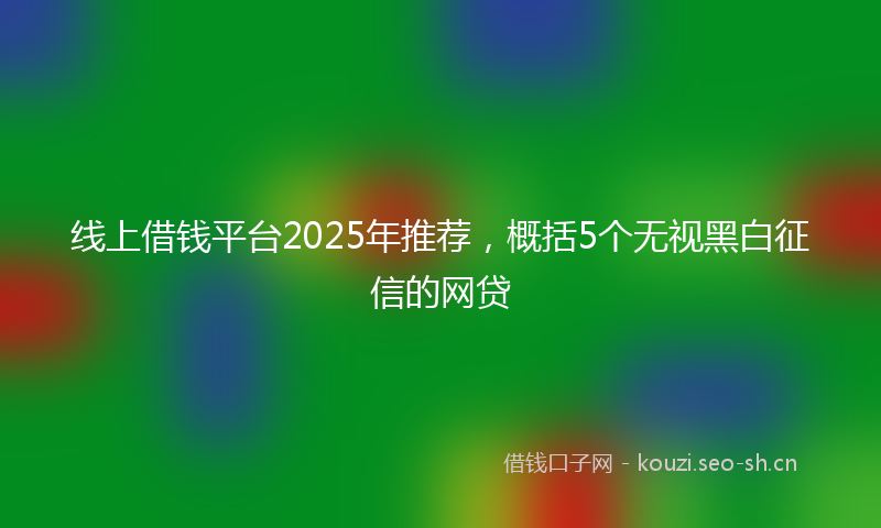 线上借钱平台2025年推荐，概括5个无视黑白征信的网贷
