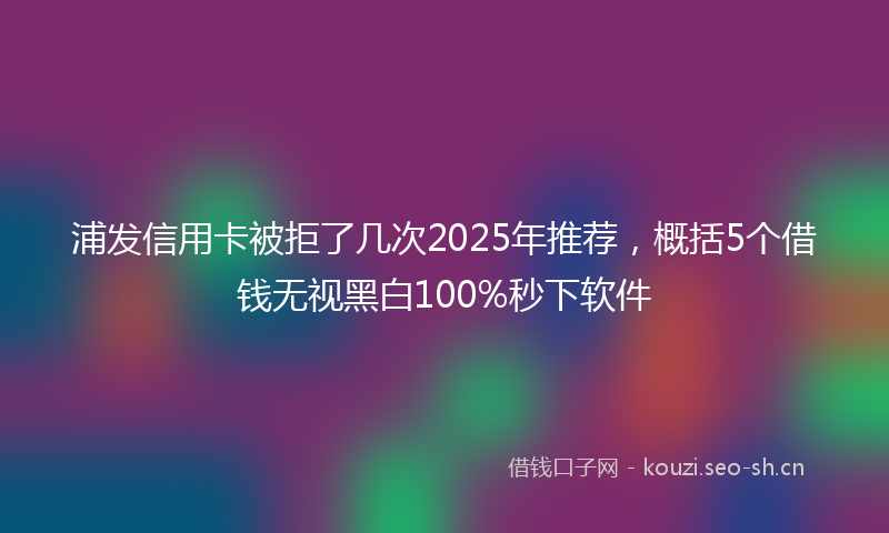 浦发信用卡被拒了几次2025年推荐，概括5个借钱无视黑白100%秒下软件