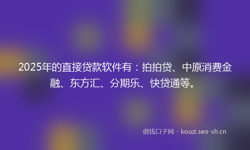2025年的直接贷款软件有：拍拍贷、中原消费金融、东方汇、分期乐、快贷通等。