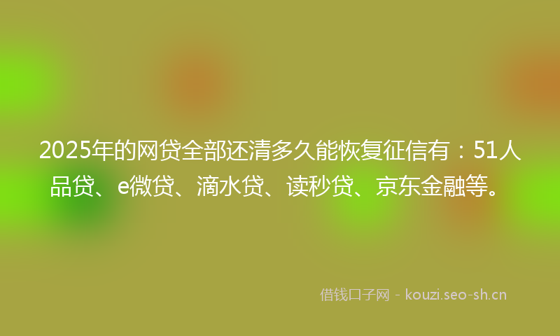 2025年的网贷全部还清多久能恢复征信有：51人品贷、e微贷、滴水贷、读秒贷、京东金融等。