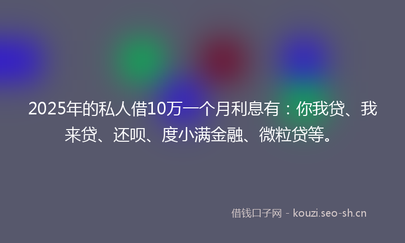 2025年的私人借10万一个月利息有：你我贷、我来贷、还呗、度小满金融、微粒贷等。