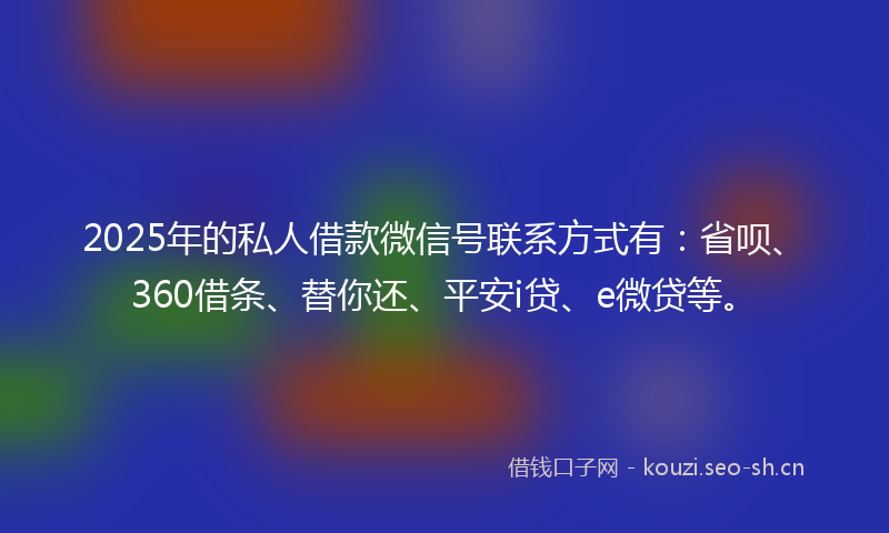 2025年的私人借款微信号联系方式有：省呗、360借条、替你还、平安i贷、e微贷等。