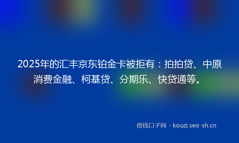2025年的汇丰京东铂金卡被拒有：拍拍贷、中原消费金融、柯基贷、分期乐、快贷通等。