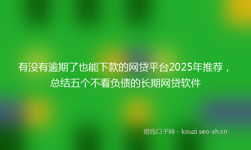 有没有逾期了也能下款的网贷平台2025年推荐，总结五个不看负债的长期网贷软件
